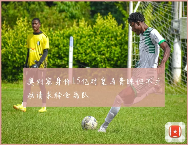 奥利塞身价15亿对皇马青睐但不主动请求转会离队
