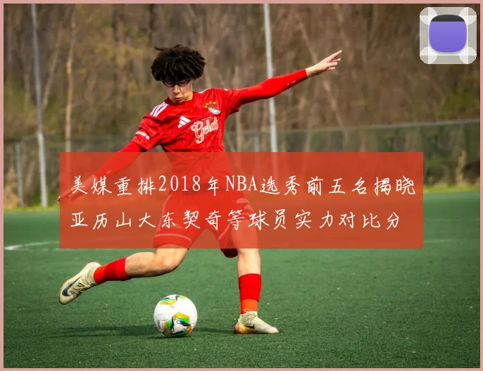 美媒重排2018年NBA选秀前五名揭晓亚历山大东契奇等球员实力对比分析