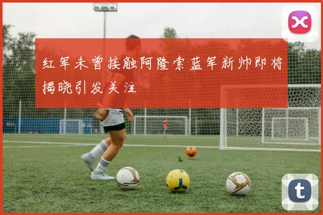 红军未曾接触阿隆索蓝军新帅即将揭晓引发关注