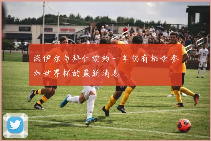 诺伊尔与拜仁续约一年仍有机会参加世界杯的最新消息