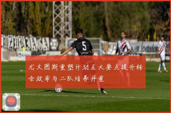 尤文图斯重塑计划五大要点提升转会效率与二队培养并重