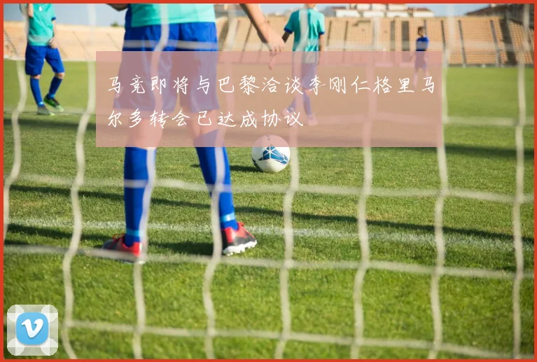 马竞即将与巴黎洽谈李刚仁格里马尔多转会已达成协议