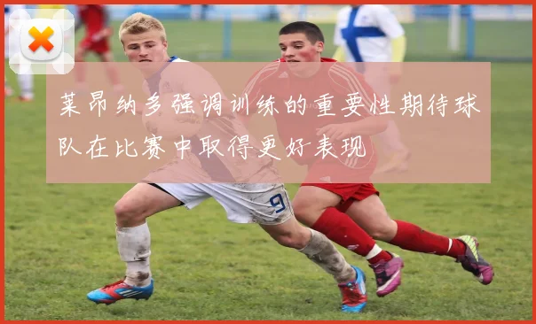 莱昂纳多强调训练的重要性期待球队在比赛中取得更好表现