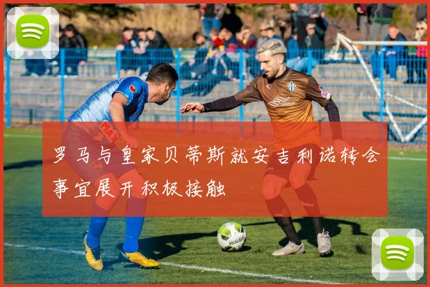 罗马与皇家贝蒂斯就安吉利诺转会事宜展开积极接触
