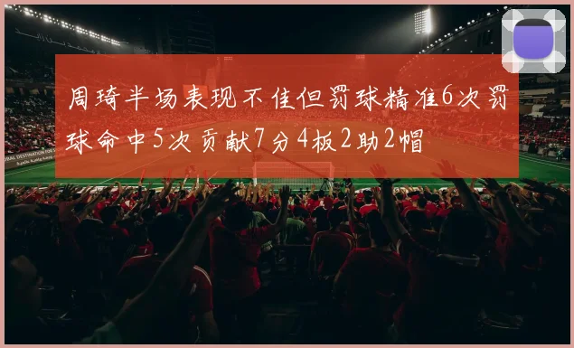 周琦半场表现不佳但罚球精准6次罚球命中5次贡献7分4板2助2帽