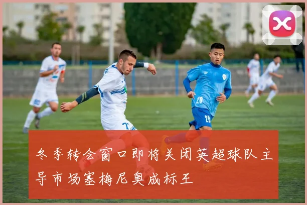 冬季转会窗口即将关闭英超球队主导市场塞梅尼奥成标王