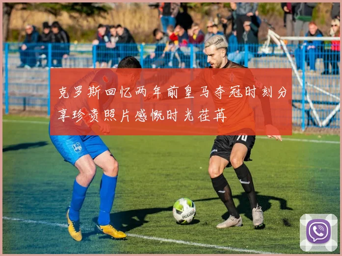 克罗斯回忆两年前皇马夺冠时刻分享珍贵照片感慨时光荏苒
