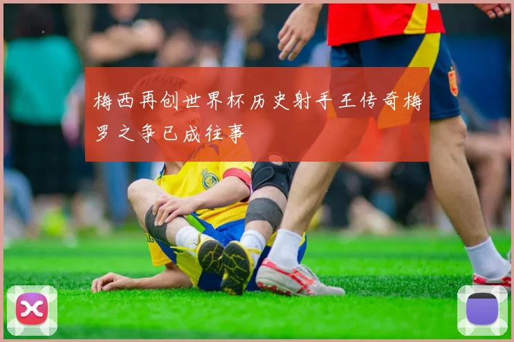 梅西再创世界杯历史射手王传奇梅罗之争已成往事