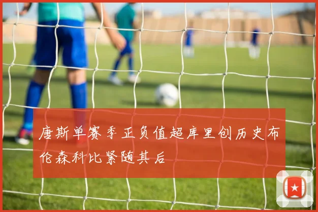 唐斯单赛季正负值超库里创历史布伦森科比紧随其后