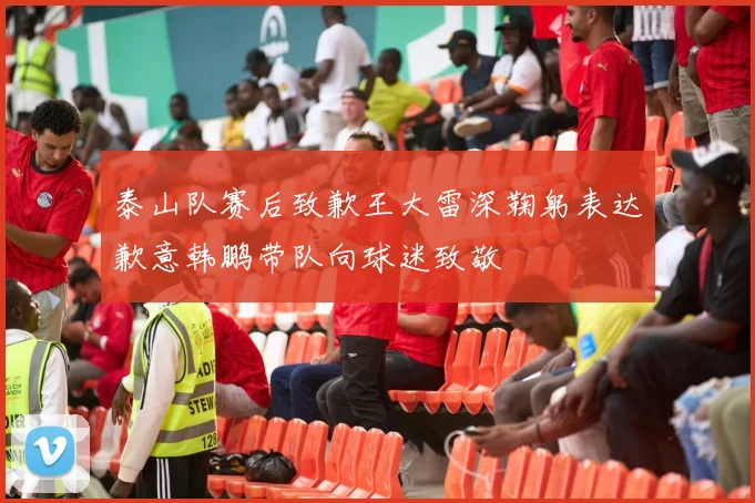 泰山队赛后致歉王大雷深鞠躬表达歉意韩鹏带队向球迷致敬