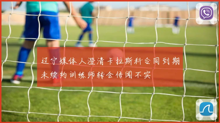 辽宁媒体人澄清卡拉斯科合同到期未续约训练师转会传闻不实