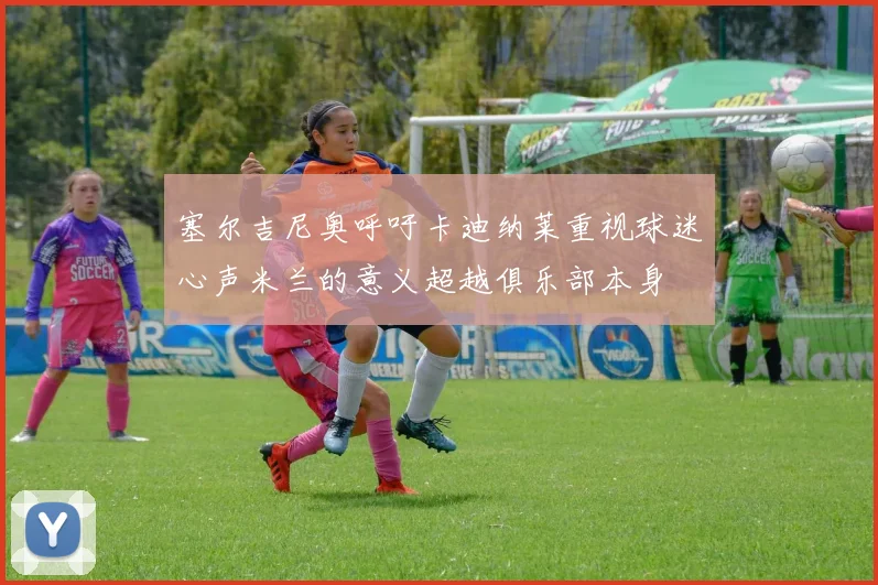 塞尔吉尼奥呼吁卡迪纳莱重视球迷心声米兰的意义超越俱乐部本身