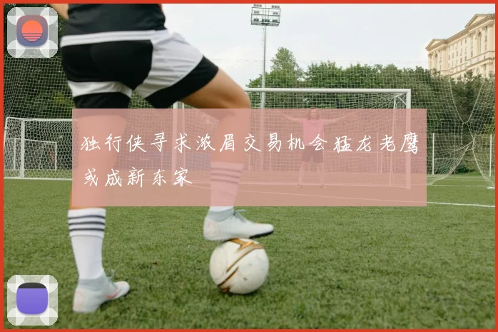 独行侠寻求浓眉交易机会猛龙老鹰或成新东家