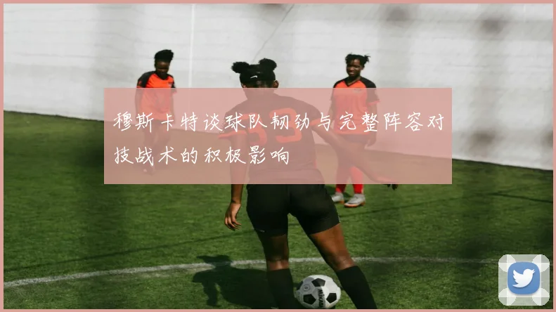 穆斯卡特谈球队韧劲与完整阵容对技战术的积极影响