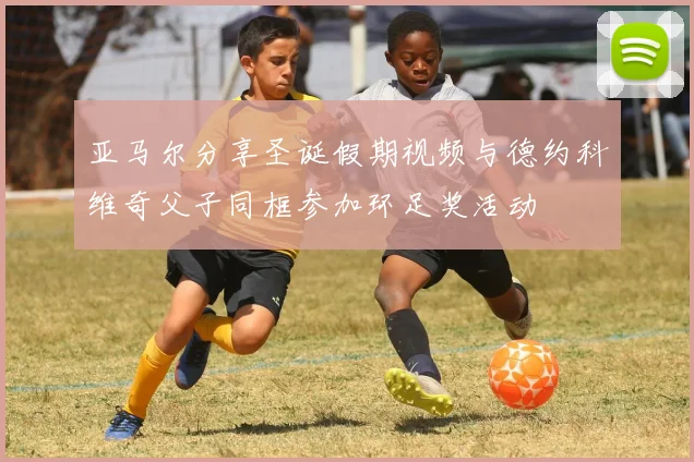 亚马尔分享圣诞假期视频与德约科维奇父子同框参加环足奖活动