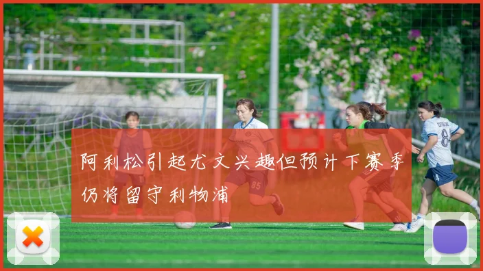 阿利松引起尤文兴趣但预计下赛季仍将留守利物浦