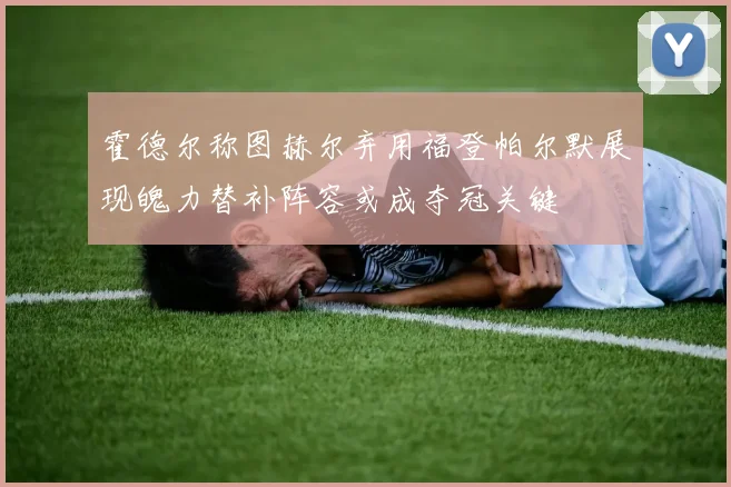 霍德尔称图赫尔弃用福登帕尔默展现魄力替补阵容或成夺冠关键