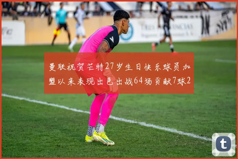 曼联祝贺芒特27岁生日快乐球员加盟以来表现出色出战64场贡献7球2助