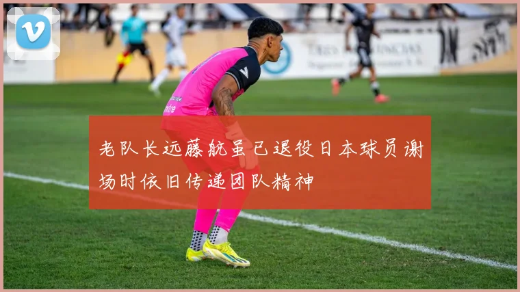 老队长远藤航虽已退役日本球员谢场时依旧传递团队精神