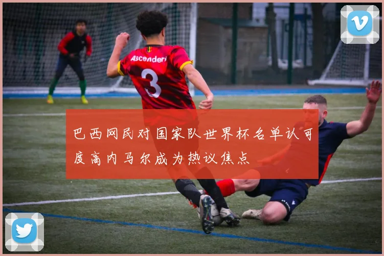 巴西网民对国家队世界杯名单认可度高内马尔成为热议焦点