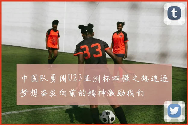 中国队勇闯U23亚洲杯四强之路追逐梦想奋发向前的精神激励我们