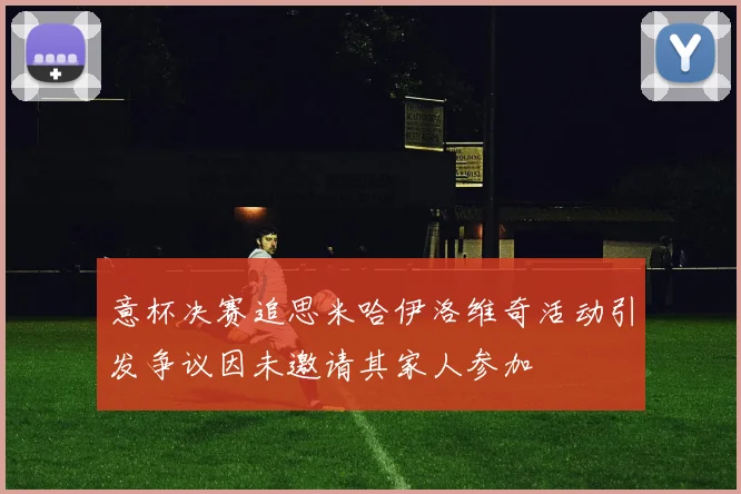 意杯决赛追思米哈伊洛维奇活动引发争议因未邀请其家人参加